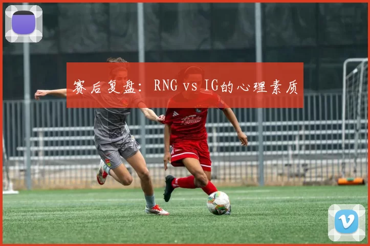 赛后复盘：RNG vs IG的心理素质