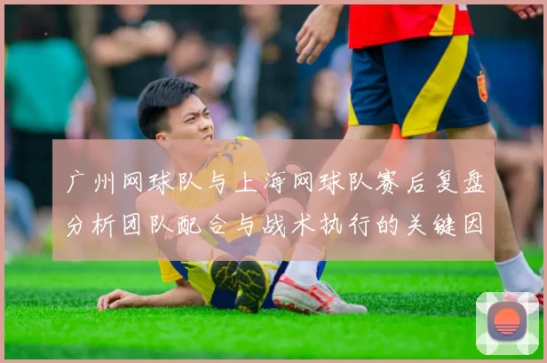 广州网球队与上海网球队赛后复盘分析团队配合与战术执行的关键因素