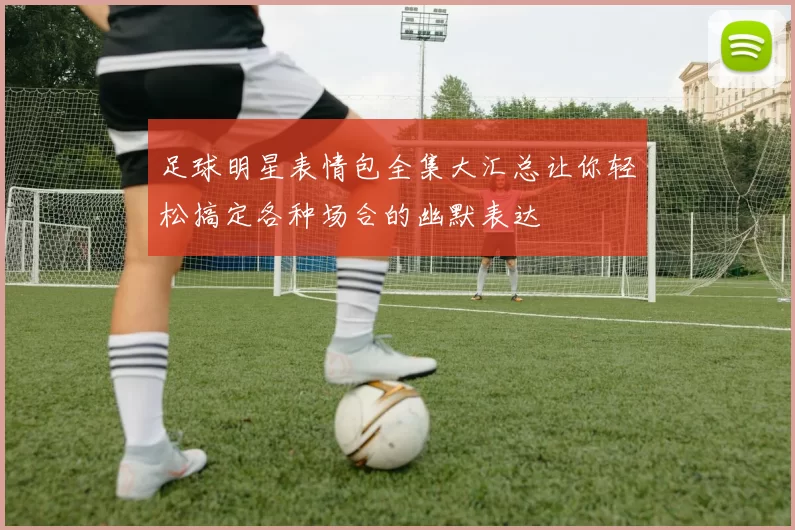 足球明星表情包全集大汇总让你轻松搞定各种场合的幽默表达