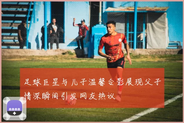 足球巨星与儿子温馨合影展现父子情深瞬间引发网友热议