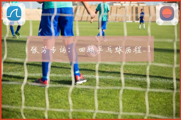 张芳专访：回顾乒乓球历程_1