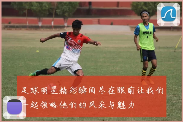 足球明星精彩瞬间尽在眼前让我们一起领略他们的风采与魅力